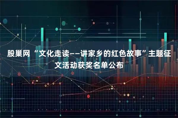股巢网 “文化走读——讲家乡的红色故事”主题征文活动获奖名单公布