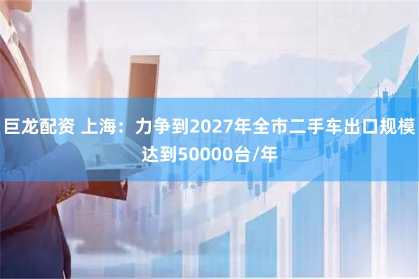 巨龙配资 上海：力争到2027年全市二手车出口规模达到50000台/年
