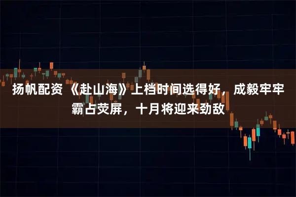 扬帆配资 《赴山海》上档时间选得好，成毅牢牢霸占荧屏，十月将迎来劲敌