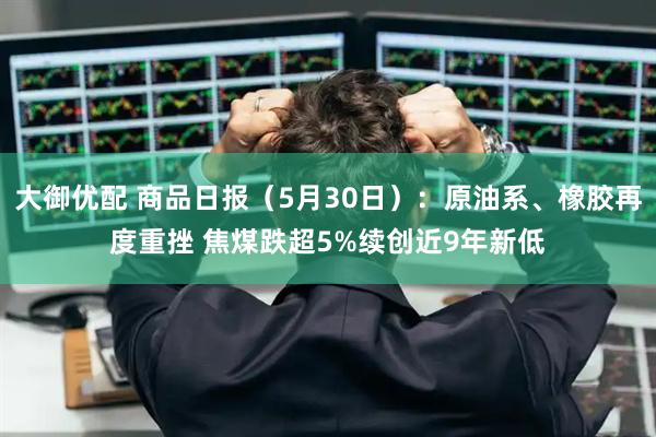 大御优配 商品日报（5月30日）：原油系、橡胶再度重挫 焦煤跌超5%续创近9年新低