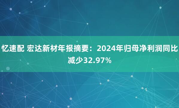 忆速配 宏达新材年报摘要：2024年归母净利润同比减少32.97%