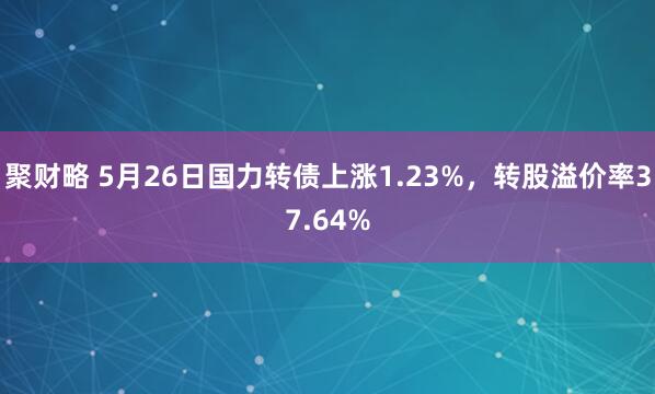聚财略 5月26日国力转债上涨1.23%，转股溢价率37.64%