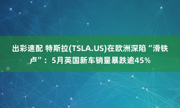 出彩速配 特斯拉(TSLA.US)在欧洲深陷“滑铁卢”：5月英国新车销量暴跌逾45%