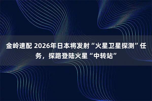 金岭速配 2026年日本将发射“火星卫星探测”任务，探路登陆火星“中转站”