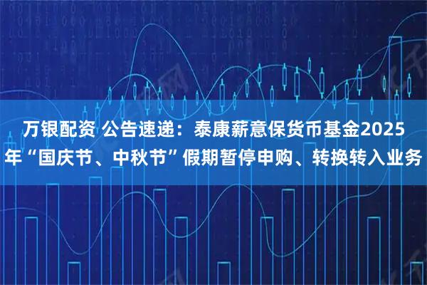 万银配资 公告速递：泰康薪意保货币基金2025年“国庆节、中秋节”假期暂停申购、转换转入业务