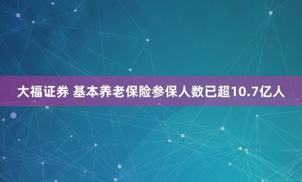 大福证券 基本养老保险参保人数已超10.7亿人