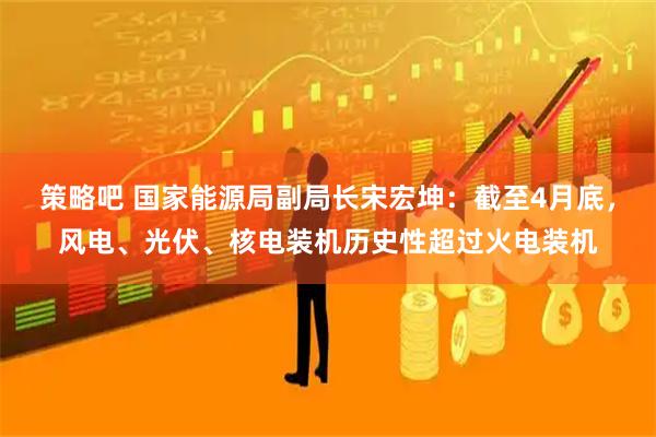 策略吧 国家能源局副局长宋宏坤：截至4月底，风电、光伏、核电装机历史性超过火电装机