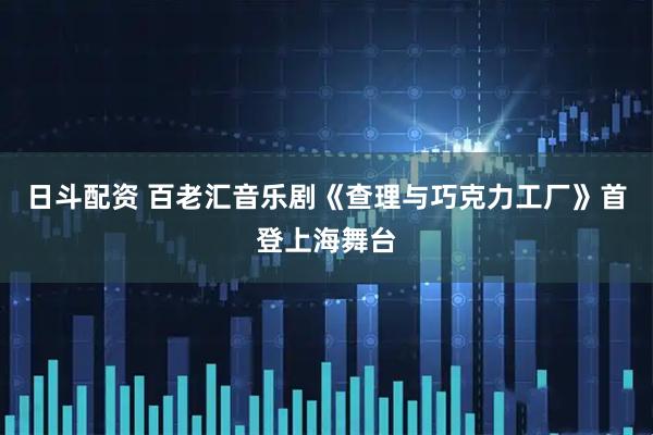 日斗配资 百老汇音乐剧《查理与巧克力工厂》首登上海舞台