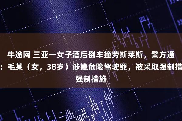 牛途网 三亚一女子酒后倒车撞劳斯莱斯，警方通报：毛某（女，38岁）涉嫌危险驾驶罪，被采取强制措施