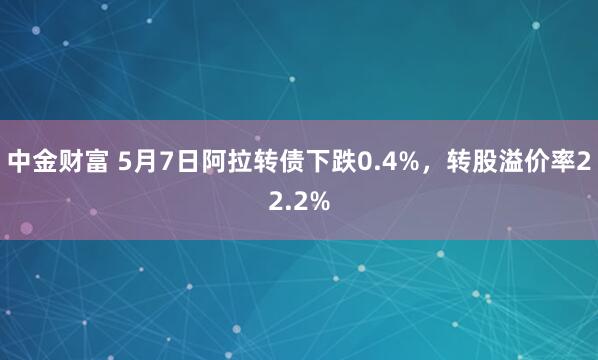 中金财富 5月7日阿拉转债下跌0.4%，转股溢价率22.2%