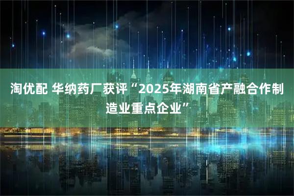 淘优配 华纳药厂获评“2025年湖南省产融合作制造业重点企业”